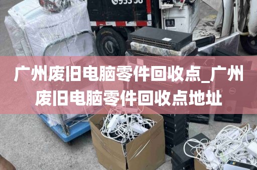 广州废旧电脑零件回收点_广州废旧电脑零件回收点地址