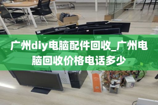 广州diy电脑配件回收_广州电脑回收价格电话多少