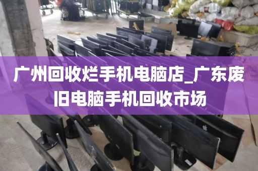 广州回收烂手机电脑店_广东废旧电脑手机回收市场