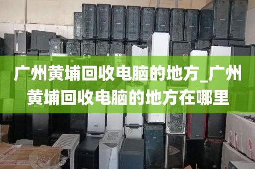 广州黄埔回收电脑的地方_广州黄埔回收电脑的地方在哪里