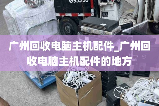 广州回收电脑主机配件_广州回收电脑主机配件的地方