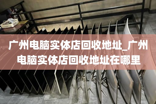 广州电脑实体店回收地址_广州电脑实体店回收地址在哪里