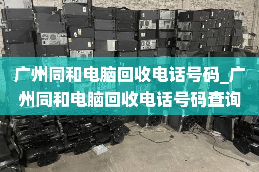 广州同和电脑回收电话号码_广州同和电脑回收电话号码查询