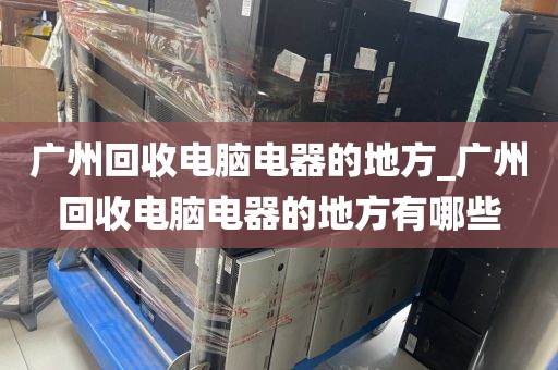 广州回收电脑电器的地方_广州回收电脑电器的地方有哪些