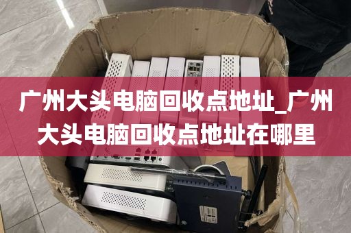 广州大头电脑回收点地址_广州大头电脑回收点地址在哪里