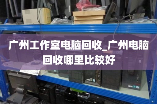 广州工作室电脑回收_广州电脑回收哪里比较好