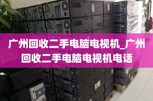 广州回收二手电脑电视机_广州回收二手电脑电视机电话