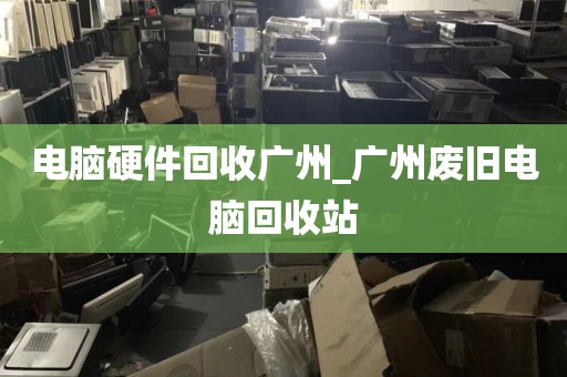 电脑硬件回收广州_广州废旧电脑回收站