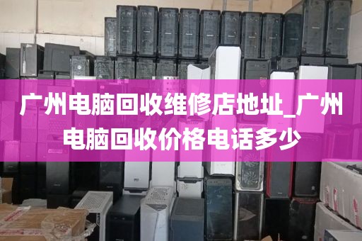 广州电脑回收维修店地址_广州电脑回收价格电话多少