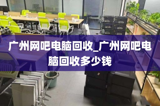 广州网吧电脑回收_广州网吧电脑回收多少钱