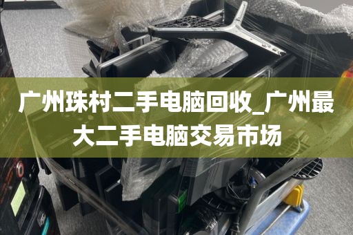 广州珠村二手电脑回收_广州最大二手电脑交易市场