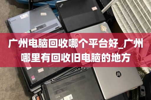 广州电脑回收哪个平台好_广州哪里有回收旧电脑的地方