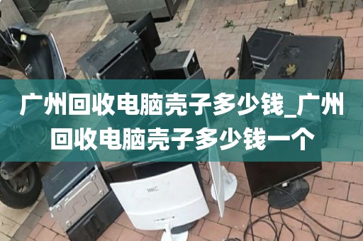 广州回收电脑壳子多少钱_广州回收电脑壳子多少钱一个