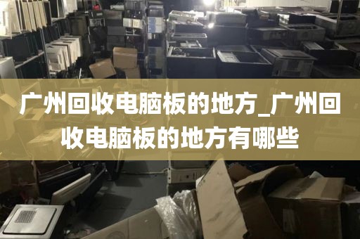 广州回收电脑板的地方_广州回收电脑板的地方有哪些