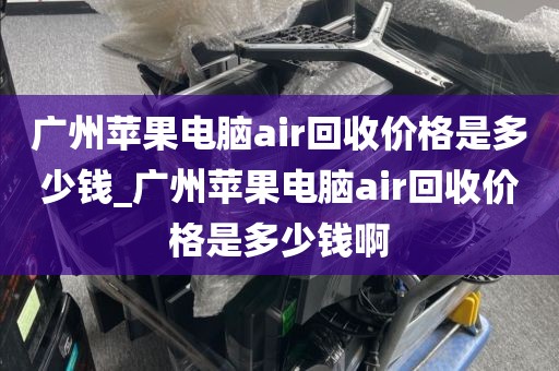 广州苹果电脑air回收价格是多少钱_广州苹果电脑air回收价格是多少钱啊