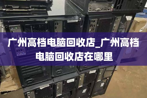 广州高档电脑回收店_广州高档电脑回收店在哪里