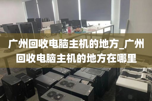 广州回收电脑主机的地方_广州回收电脑主机的地方在哪里